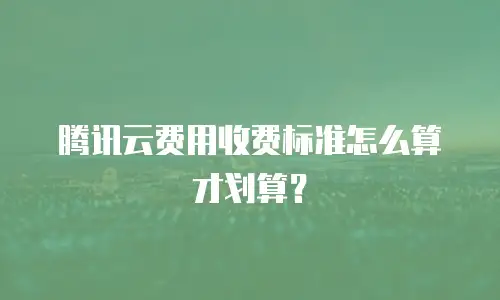 腾讯云费用收费标准怎么算才划算？