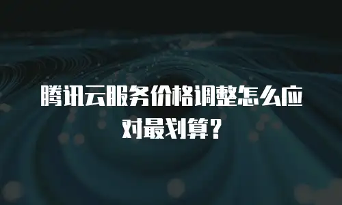腾讯云服务价格调整怎么应对最划算？