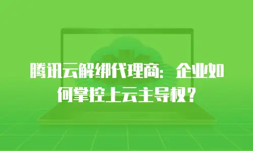 腾讯云解绑代理商：企业如何掌控上云主导权？