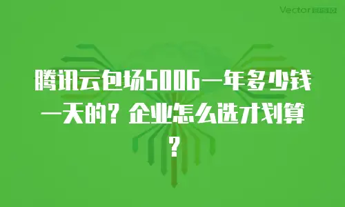 腾讯云包场500G一年多少钱一天的？企业怎么选才划算？