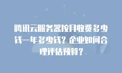 腾讯云服务器按月收费多少钱一年多少钱？企业如何合理评估预算？