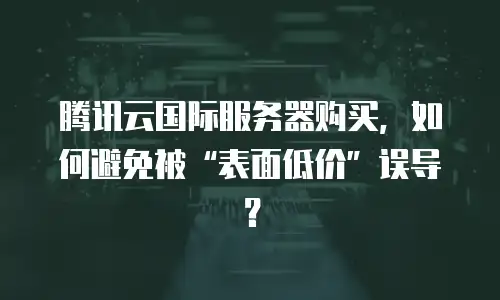 腾讯云国际服务器购买，如何避免被&ldquo;表面低价&rdquo;误导？