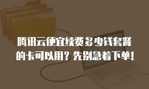 腾讯云便宜续费多少钱套餐的卡可以用？先别急着下单！