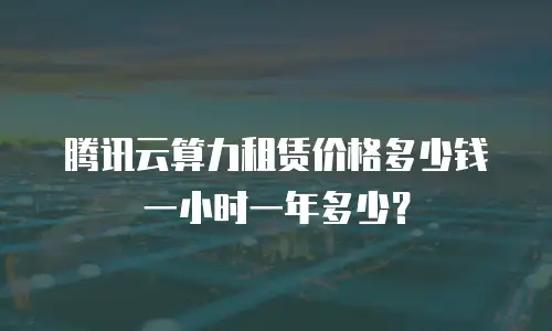 腾讯云算力租赁价格多少钱一小时一年多少？