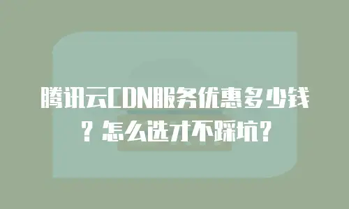腾讯云CDN服务优惠多少钱？怎么选才不踩坑？