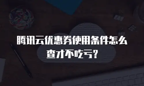 腾讯云优惠券使用条件怎么查才不吃亏？
