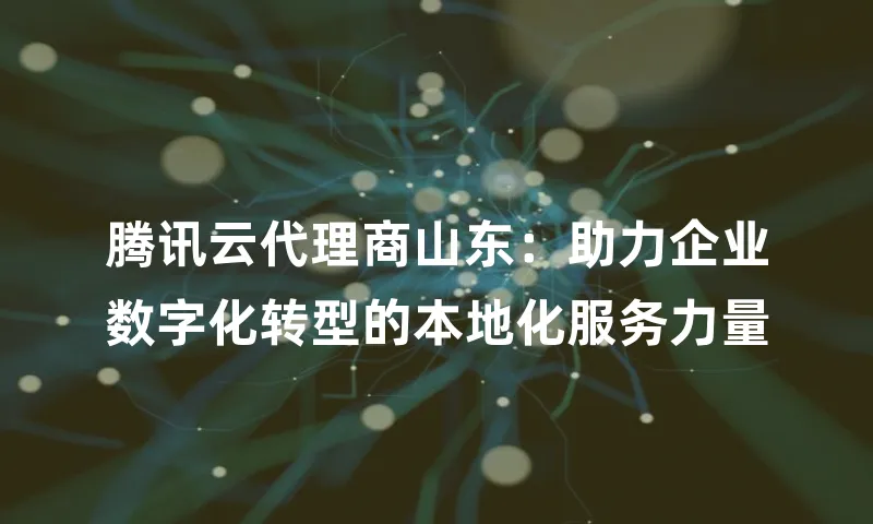 腾讯云代理商山东：助力企业数字化转型的本地化服务力量