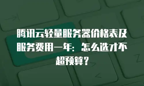 腾讯云轻量服务器价格表及服务费用一年：怎么选才不超预算？