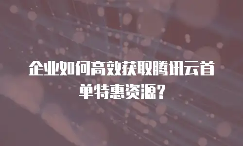 企业如何高效获取腾讯云首单特惠资源？
