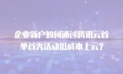 企业新户如何通过腾讯云首单首秀活动低成本上云？
