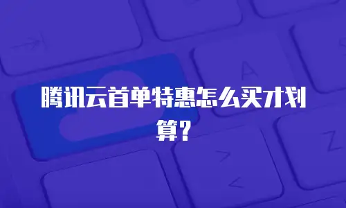 腾讯云首单特惠怎么买才划算？