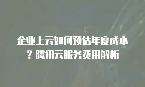 企业上云如何预估年度成本？腾讯云服务费用解析