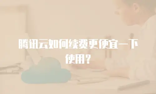 腾讯云如何续费更便宜一下使用？