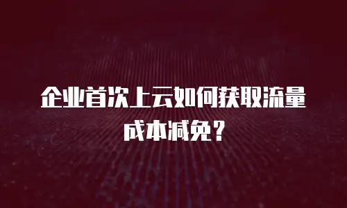 企业首次上云如何获取流量成本减免？