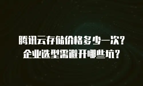 腾讯云存储价格多少一次？企业选型需避开哪些坑？