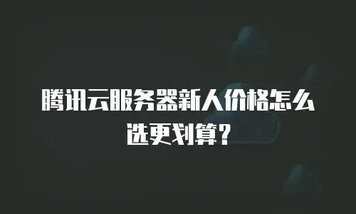 腾讯云服务器新人价格怎么选更划算？