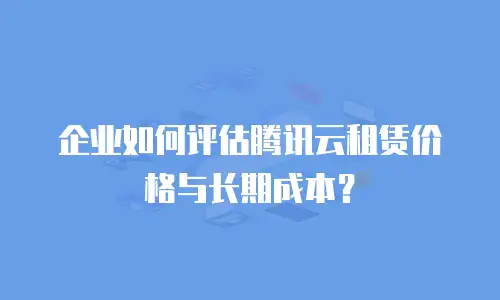 企业如何评估腾讯云租赁价格与长期成本？