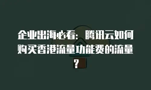 企业出海必看：腾讯云如何购买香港流量功能费的流量？