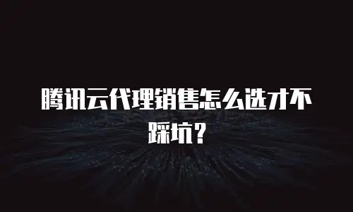 腾讯云代理销售怎么选才不踩坑？