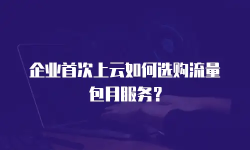企业首次上云如何选购流量包月服务？