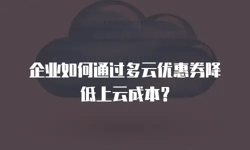 企业如何通过多云优惠券降低上云成本？