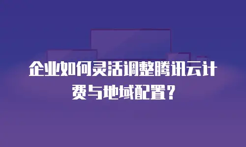 企业如何灵活调整腾讯云计费与地域配置？