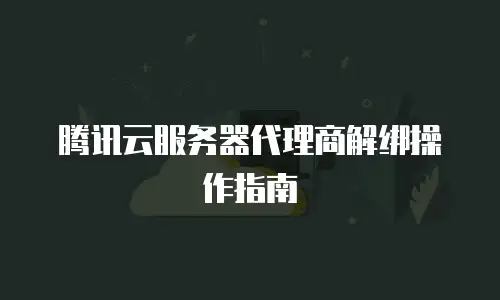 腾讯云服务器代理商解绑操作指南