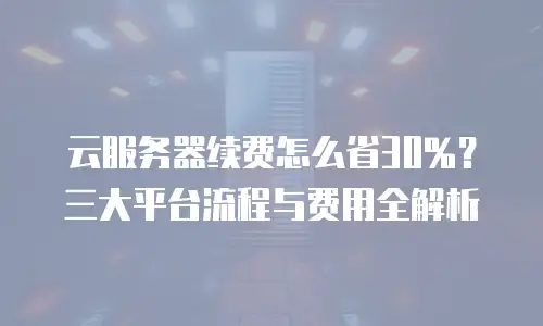 云服务器续费怎么省30%？三大平台流程与费用全解析