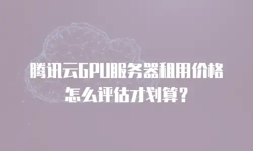 腾讯云GPU服务器租用价格怎么评估才划算？