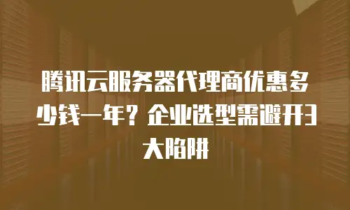 腾讯云服务器代理商优惠多少钱一年？企业选型需避开3大陷阱
