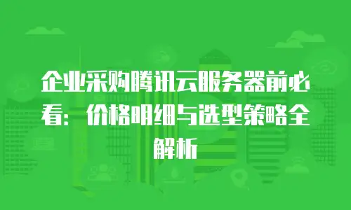 企业采购腾讯云服务器前必看：价格明细与选型策略全解析