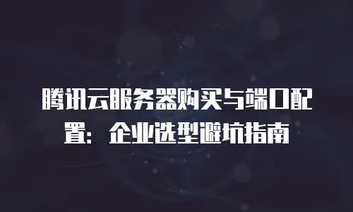 腾讯云服务器购买与端口配置：企业选型避坑指南