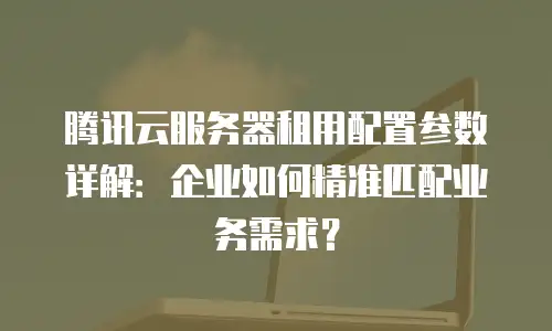 腾讯云服务器租用配置参数详解：企业如何精准匹配业务需求？