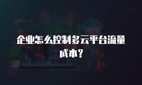 企业怎么控制多云平台流量成本？