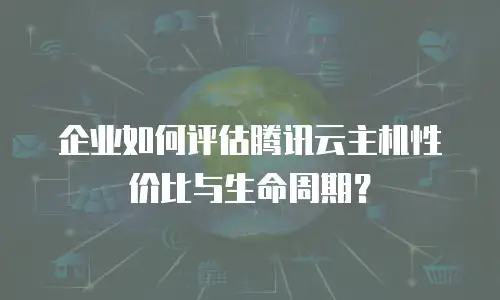 企业如何评估腾讯云主机性价比与生命周期？