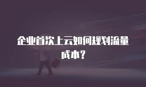 企业首次上云如何规划流量成本？