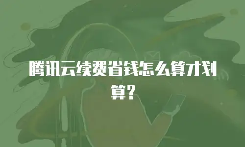 腾讯云续费省钱怎么算才划算？