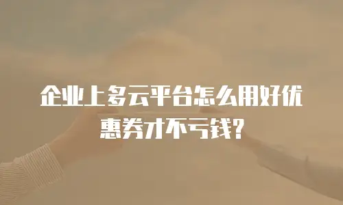 企业上多云平台怎么用好优惠券才不亏钱？
