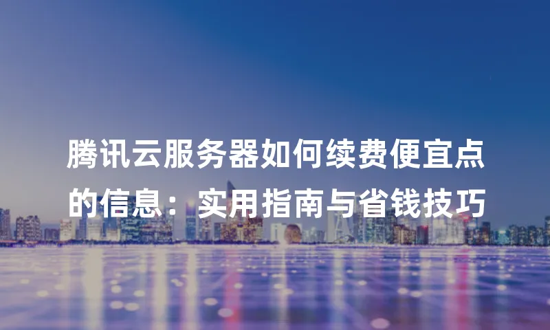腾讯云服务器如何续费便宜点的信息：实用指南与省钱技巧