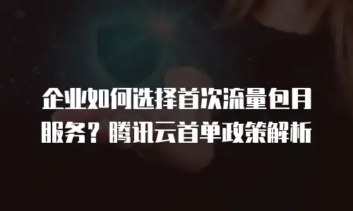 企业如何选择首次流量包月服务？腾讯云首单政策解析