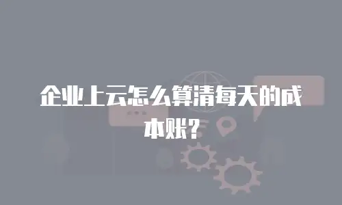 企业上云怎么算清每天的成本账？