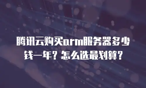 腾讯云购买arm服务器多少钱一年？怎么选最划算？