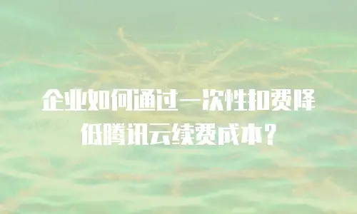 企业如何通过一次性扣费降低腾讯云续费成本？