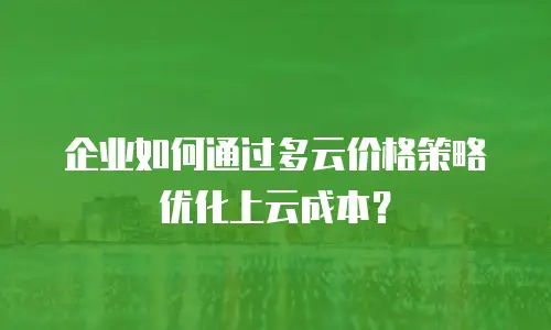 企业如何通过多云价格策略优化上云成本？