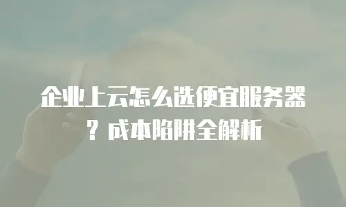 企业上云怎么选便宜服务器？成本陷阱全解析