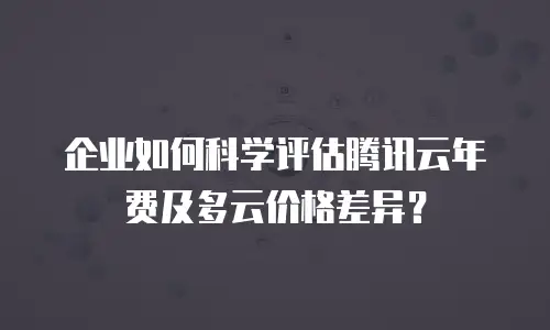 企业如何科学评估腾讯云年费及多云价格差异？