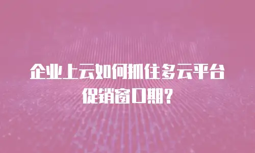 企业上云如何抓住多云平台促销窗口期？