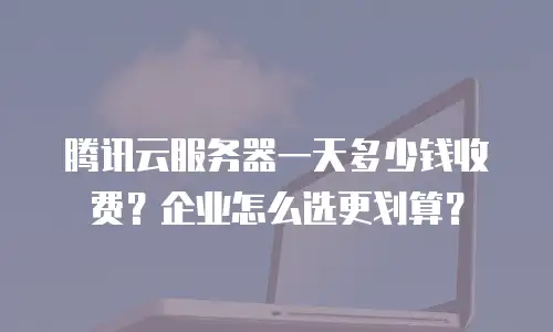 腾讯云服务器一天多少钱收费？企业怎么选更划算？
