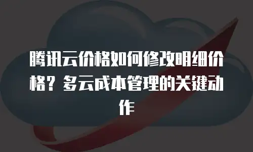 腾讯云价格如何修改明细价格？多云成本管理的关键动作