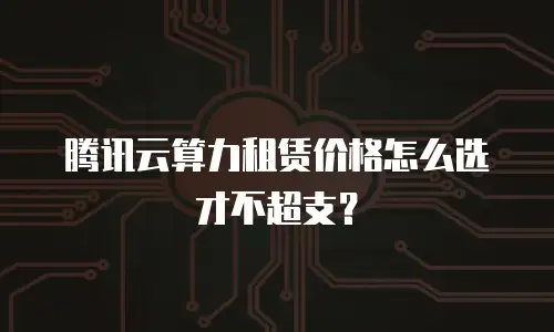 腾讯云算力租赁价格怎么选才不超支？